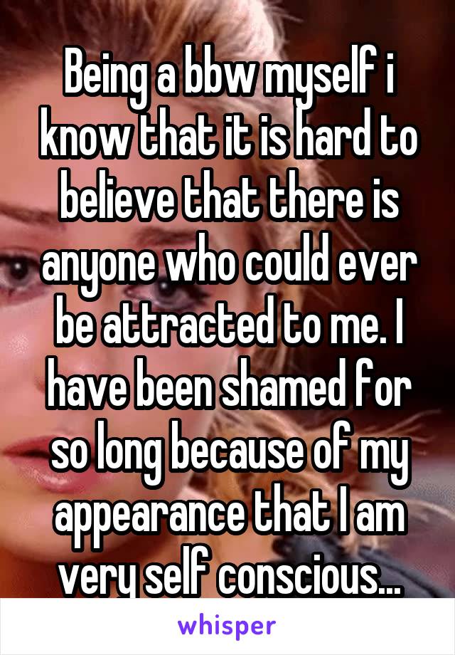 Being a bbw myself i know that it is hard to believe that there is anyone who could ever be attracted to me. I have been shamed for so long because of my appearance that I am very self conscious...