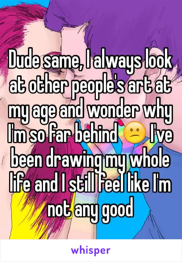 Dude same, I always look at other people's art at my age and wonder why I'm so far behind 😕 I've been drawing my whole life and I still feel like I'm not any good
