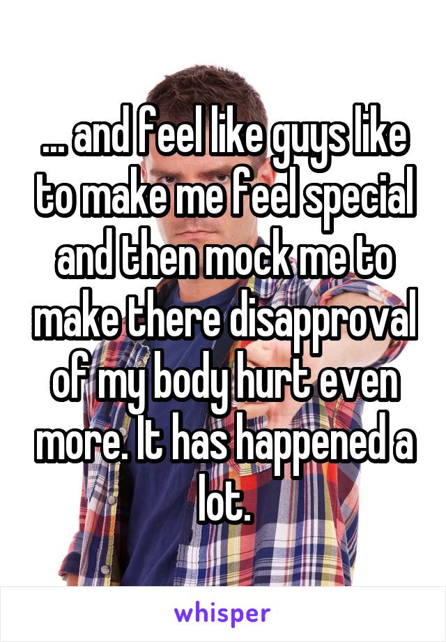 ... and feel like guys like to make me feel special and then mock me to make there disapproval of my body hurt even more. It has happened a lot.