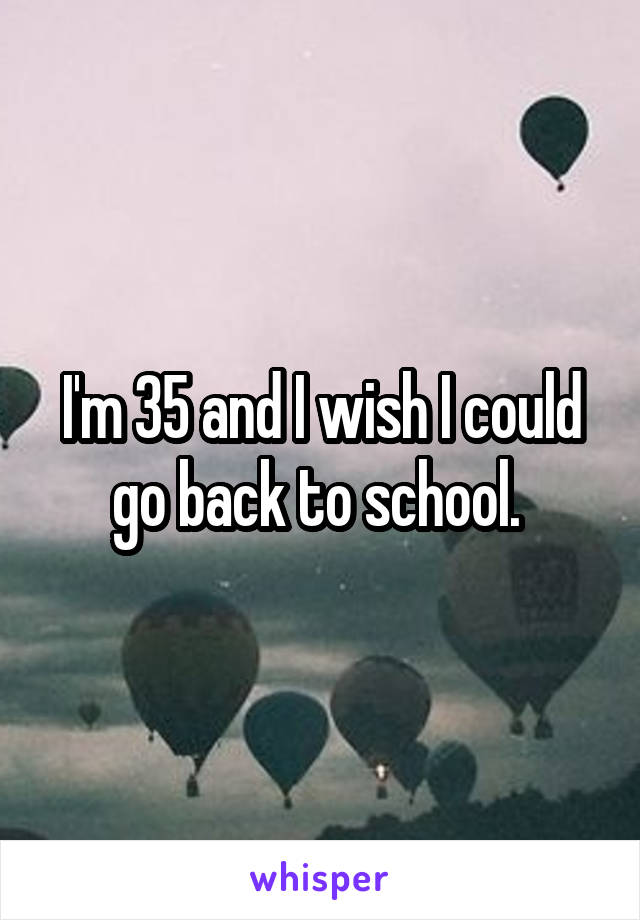 I'm 35 and I wish I could go back to school. 