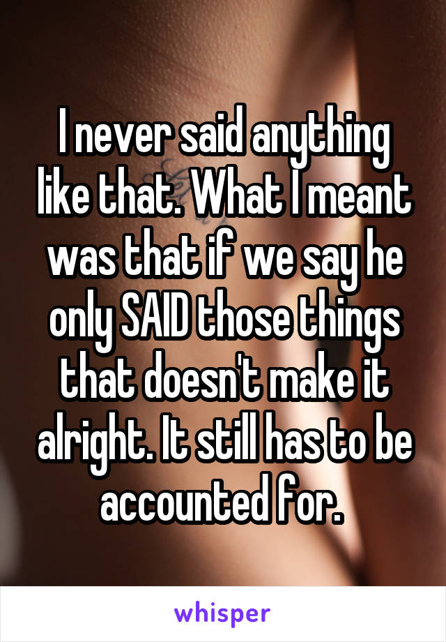 I never said anything like that. What I meant was that if we say he only SAID those things that doesn't make it alright. It still has to be accounted for. 