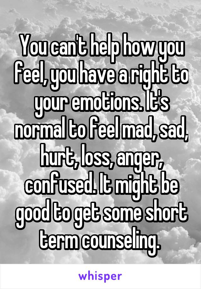 You can't help how you feel, you have a right to your emotions. It's normal to feel mad, sad, hurt, loss, anger, confused. It might be good to get some short term counseling. 