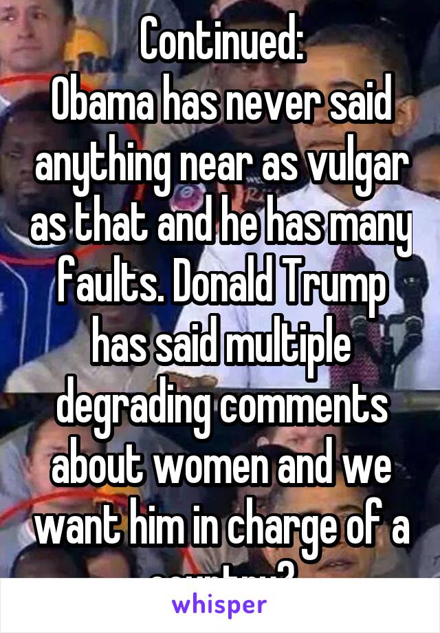 Continued:
Obama has never said anything near as vulgar as that and he has many faults. Donald Trump has said multiple degrading comments about women and we want him in charge of a country?