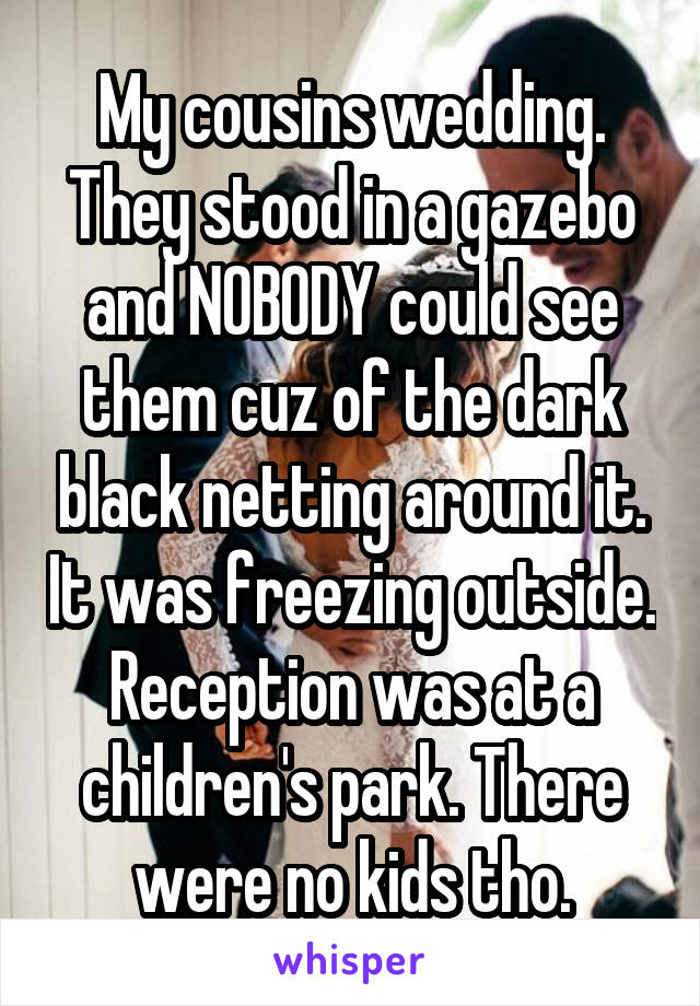 My cousins wedding. They stood in a gazebo and NOBODY could see them cuz of the dark black netting around it. It was freezing outside. Reception was at a children's park. There were no kids tho.