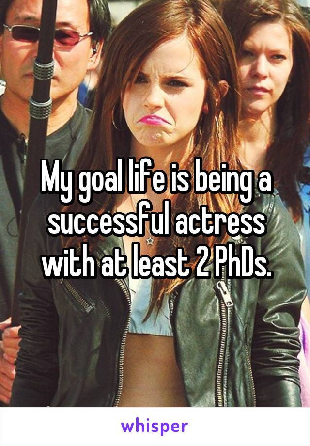 My goal life is being a successful actress with at least 2 PhDs.