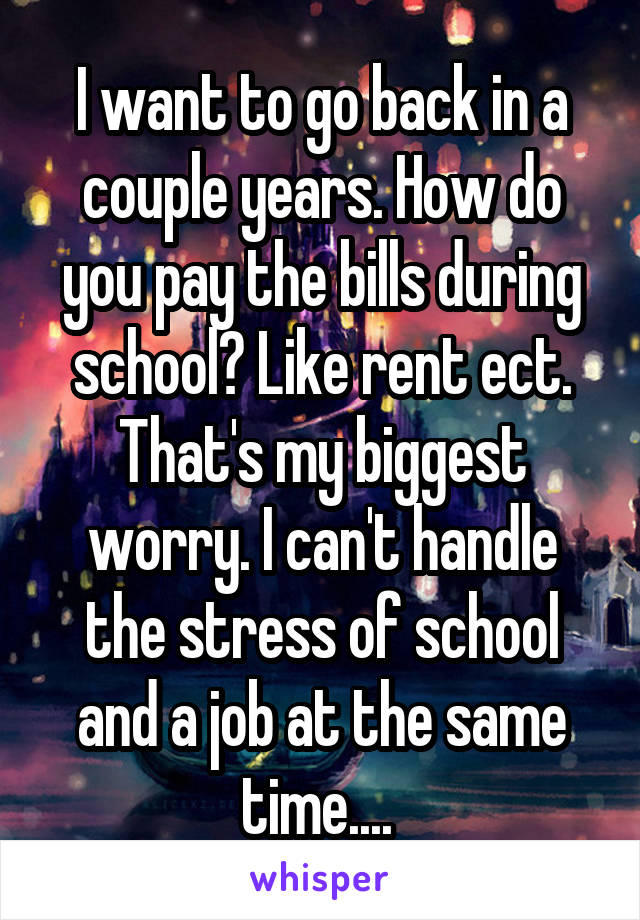 I want to go back in a couple years. How do you pay the bills during school? Like rent ect. That's my biggest worry. I can't handle the stress of school and a job at the same time.... 