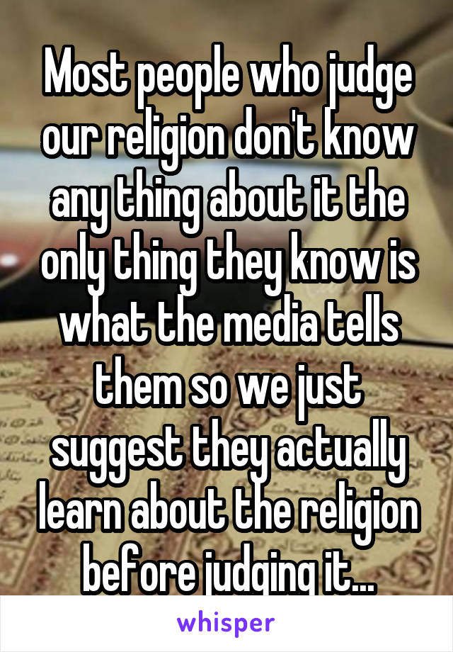 Most people who judge our religion don't know any thing about it the only thing they know is what the media tells them so we just suggest they actually learn about the religion before judging it...
