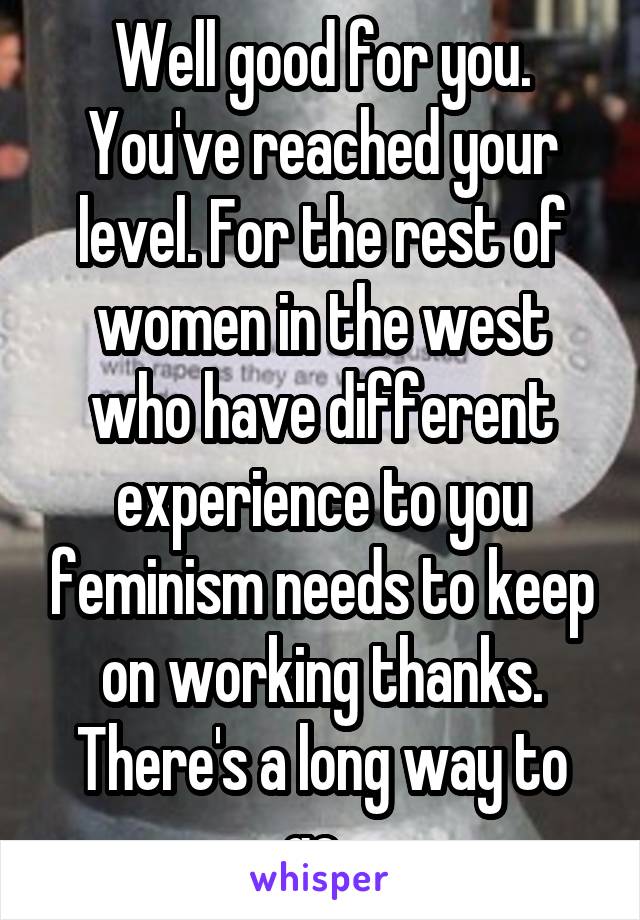 Well good for you. You've reached your level. For the rest of women in the west who have different experience to you feminism needs to keep on working thanks. There's a long way to go. 