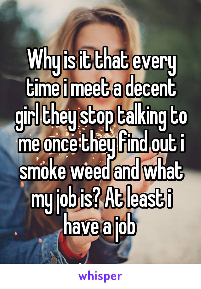 Why is it that every time i meet a decent girl they stop talking to me once they find out i smoke weed and what my job is? At least i have a job 