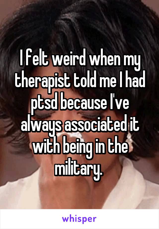 I felt weird when my therapist told me I had ptsd because I've always associated it with being in the military. 