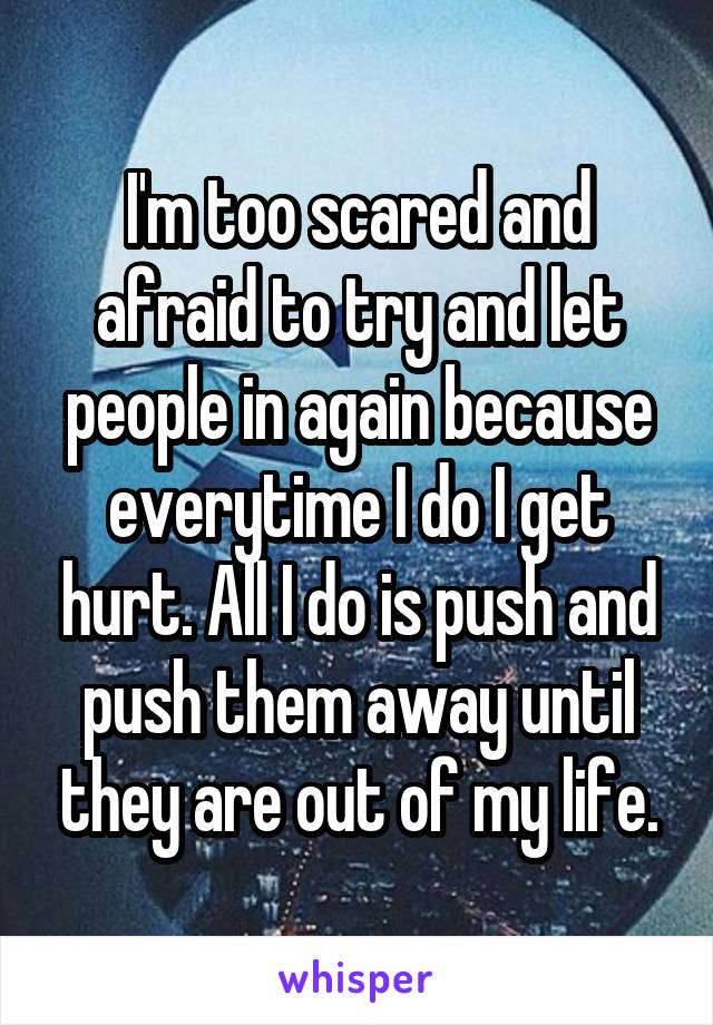 I'm too scared and afraid to try and let people in again because everytime I do I get hurt. All I do is push and push them away until they are out of my life.