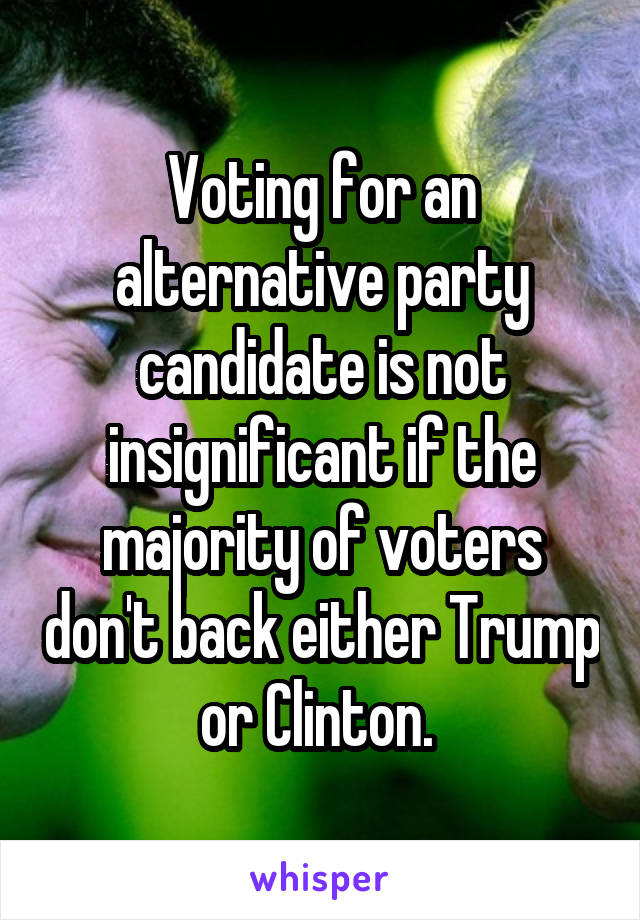 Voting for an alternative party candidate is not insignificant if the majority of voters don't back either Trump or Clinton. 