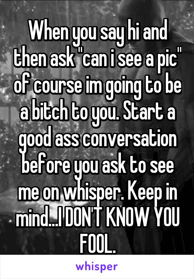 When you say hi and then ask "can i see a pic" of course im going to be a bitch to you. Start a good ass conversation before you ask to see me on whisper. Keep in mind...I DON'T KNOW YOU FOOL.