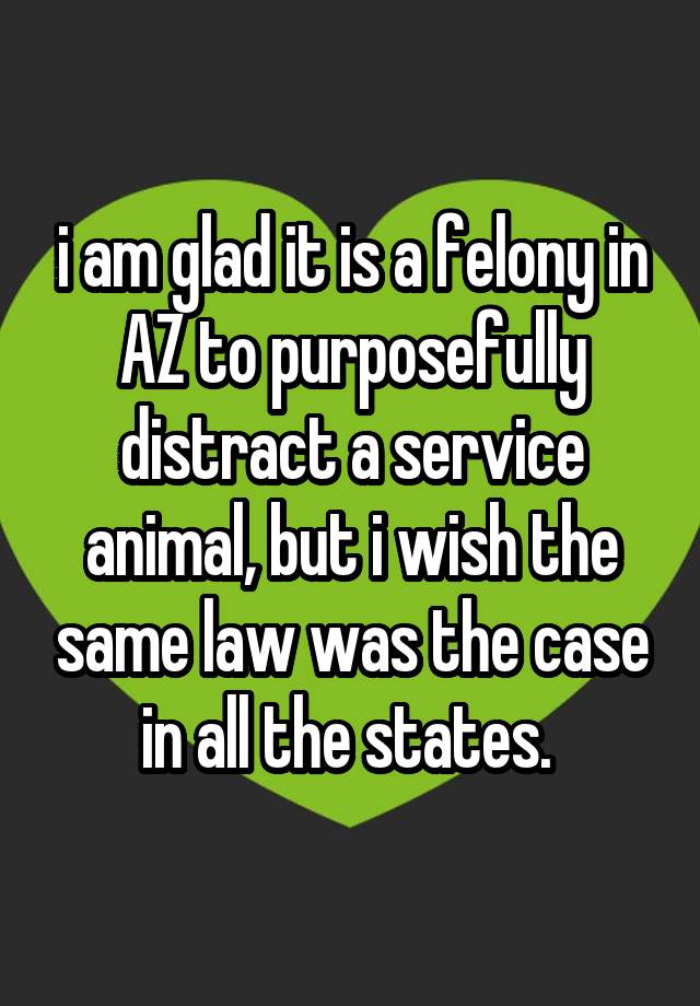 i am glad it is a felony in AZ to purposefully distract a service animal, but i wish the same law was the case in all the states. 