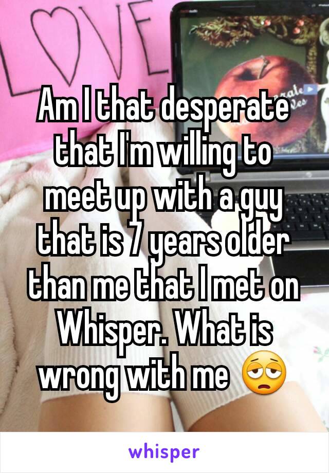 Am I that desperate that I'm willing to meet up with a guy that is 7 years older than me that I met on Whisper. What is wrong with me 😩