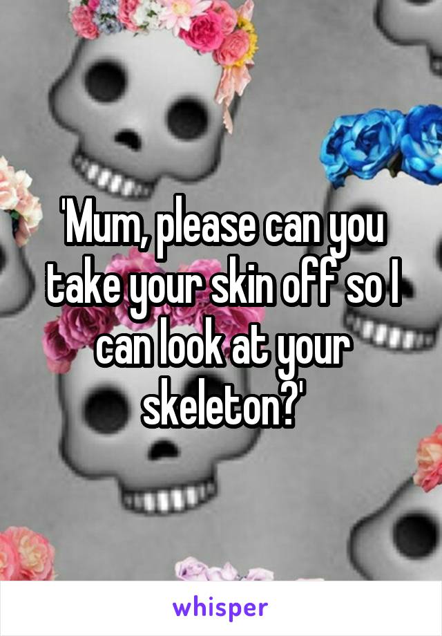 'Mum, please can you take your skin off so I can look at your skeleton?'