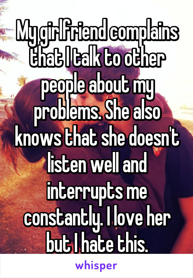 My girlfriend complains that I talk to other people about my problems. She also knows that she doesn't listen well and interrupts me constantly. I love her but I hate this.