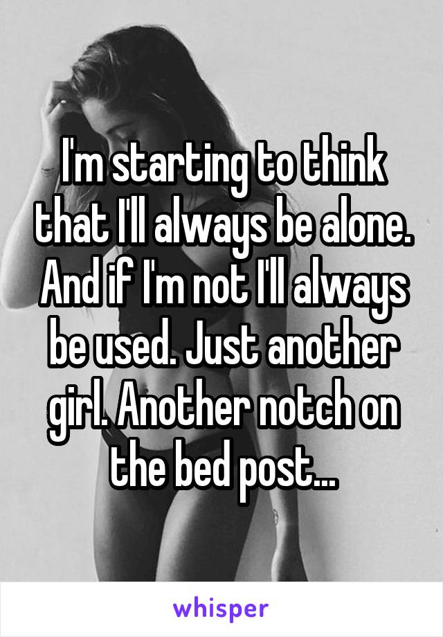 I'm starting to think that I'll always be alone. And if I'm not I'll always be used. Just another girl. Another notch on the bed post...