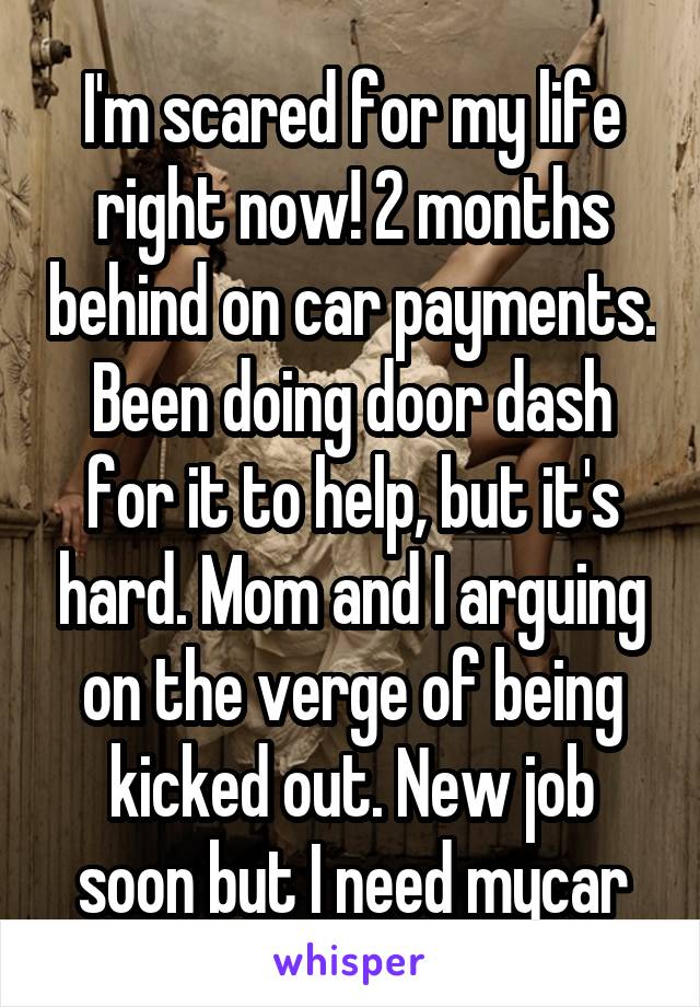 I'm scared for my life right now! 2 months behind on car payments. Been doing door dash for it to help, but it's hard. Mom and I arguing on the verge of being kicked out. New job soon but I need mycar