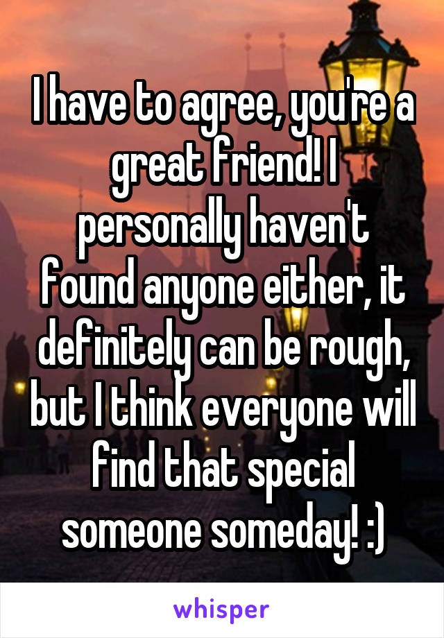 I have to agree, you're a great friend! I personally haven't found anyone either, it definitely can be rough, but I think everyone will find that special someone someday! :)