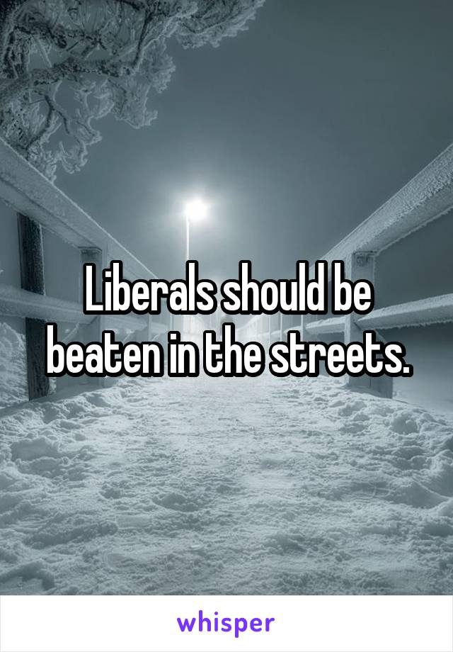 Liberals should be beaten in the streets.