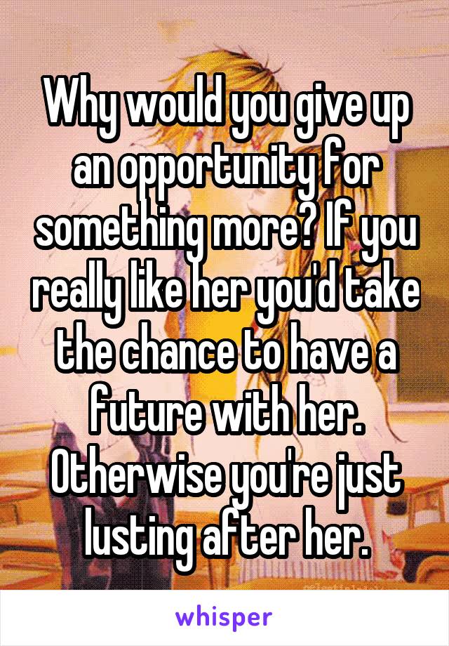 Why would you give up an opportunity for something more? If you really like her you'd take the chance to have a future with her. Otherwise you're just lusting after her.