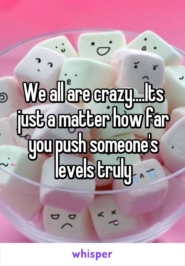 We all are crazy....Its just a matter how far you push someone's levels truly