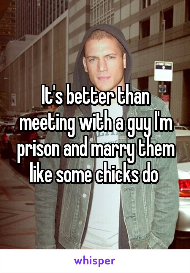 It's better than meeting with a guy I'm prison and marry them like some chicks do 