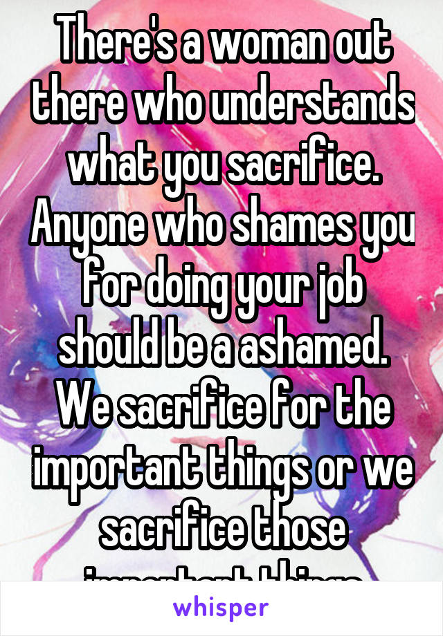 There's a woman out there who understands what you sacrifice. Anyone who shames you for doing your job should be a ashamed. We sacrifice for the important things or we sacrifice those important things