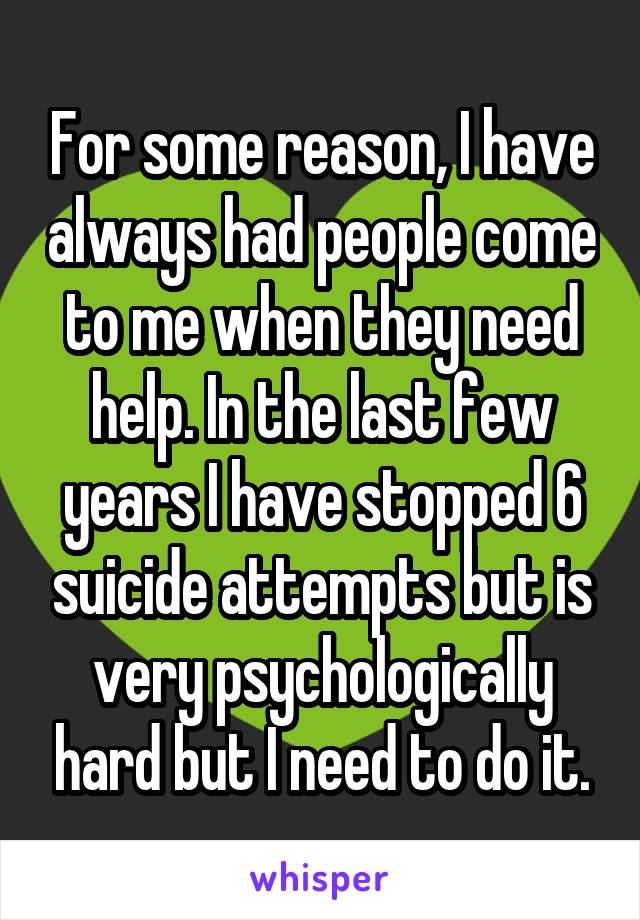 For some reason, I have always had people come to me when they need help. In the last few years I have stopped 6 suicide attempts but is very psychologically hard but I need to do it.
