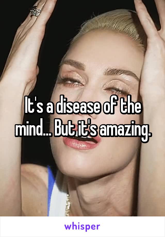 It's a disease of the mind... But it's amazing.