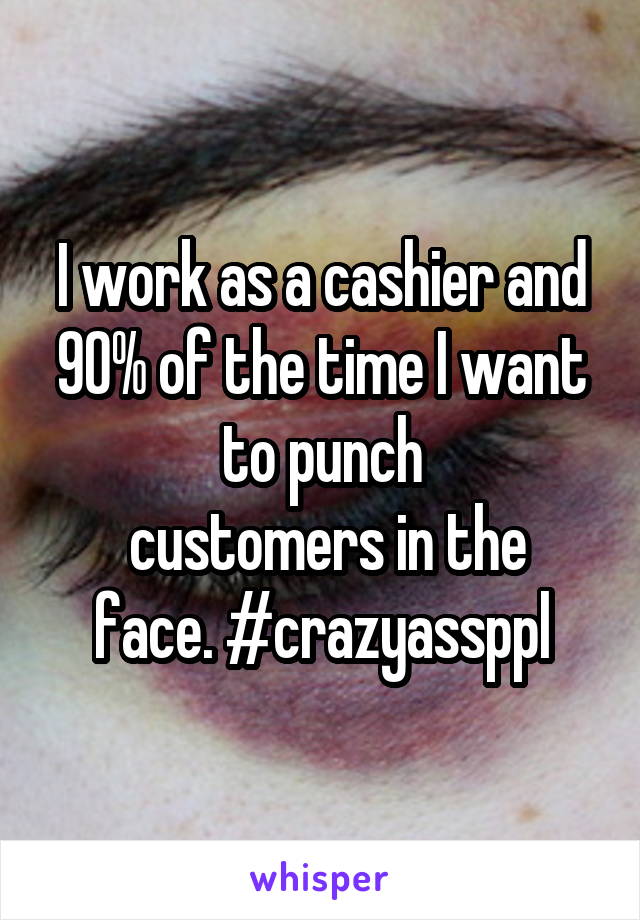 I work as a cashier and 90% of the time I want to punch
 customers in the face. #crazyassppl