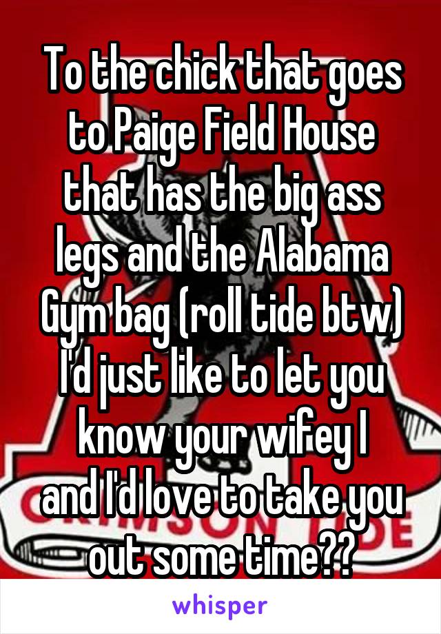 To the chick that goes to Paige Field House that has the big ass legs and the Alabama Gym bag (roll tide btw)
I'd just like to let you know your wifey I
and I'd love to take you out some time😛😛