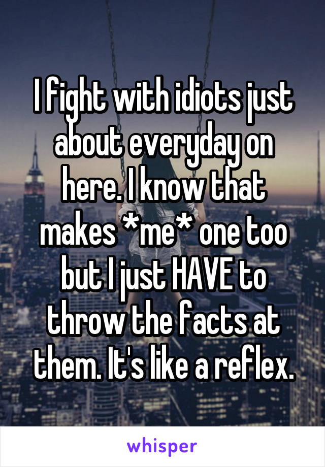 I fight with idiots just about everyday on here. I know that makes *me* one too but I just HAVE to throw the facts at them. It's like a reflex.