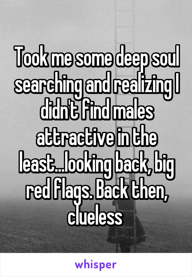 Took me some deep soul searching and realizing I didn't find males attractive in the least...looking back, big red flags. Back then, clueless 
