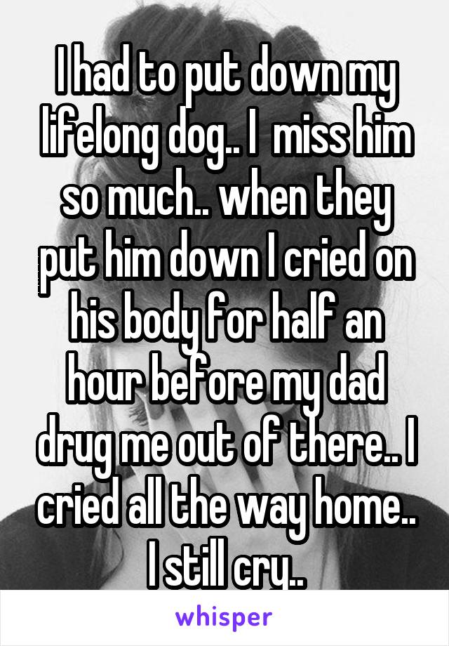 I had to put down my lifelong dog.. I  miss him so much.. when they put him down I cried on his body for half an hour before my dad drug me out of there.. I cried all the way home.. I still cry..
