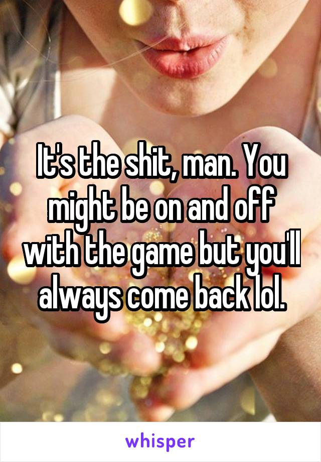 It's the shit, man. You might be on and off with the game but you'll always come back lol.