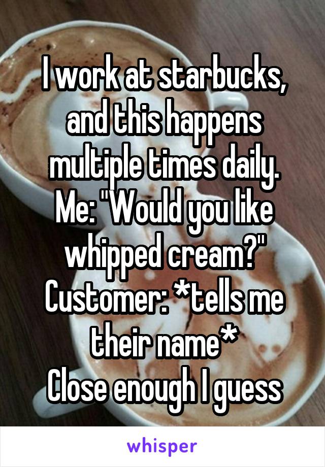 I work at starbucks, and this happens multiple times daily.
Me: "Would you like whipped cream?"
Customer: *tells me their name*
Close enough I guess