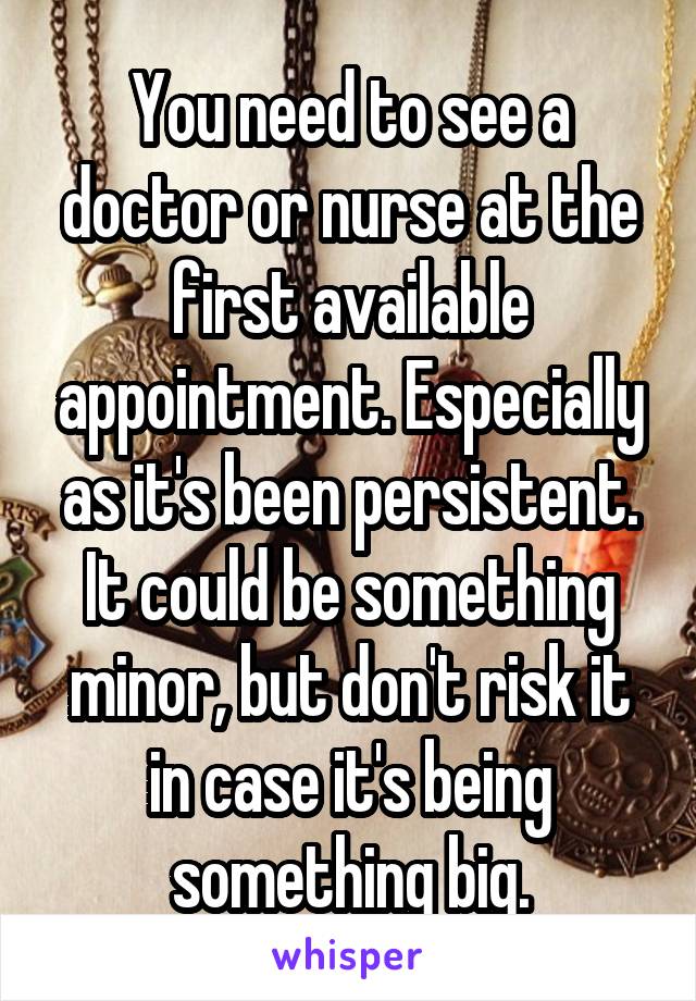 You need to see a doctor or nurse at the first available appointment. Especially as it's been persistent. It could be something minor, but don't risk it in case it's being something big.