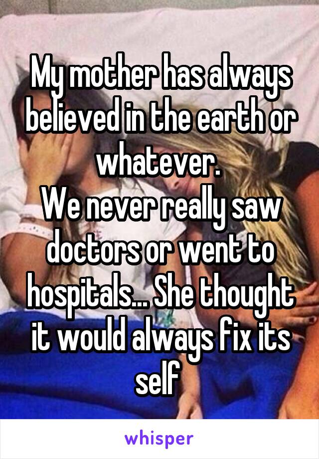 My mother has always believed in the earth or whatever. 
We never really saw doctors or went to hospitals... She thought it would always fix its self 