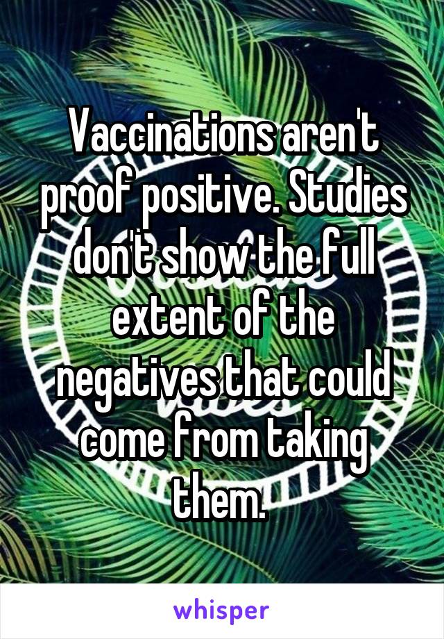 Vaccinations aren't proof positive. Studies don't show the full extent of the negatives that could come from taking them. 