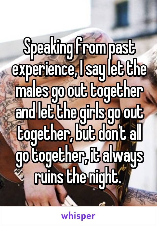 Speaking from past experience, I say let the males go out together and let the girls go out together, but don't all go together, it always ruins the night. 