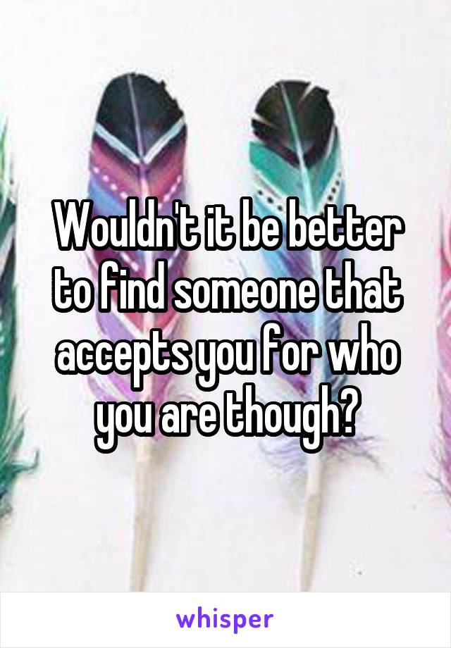 Wouldn't it be better to find someone that accepts you for who you are though?