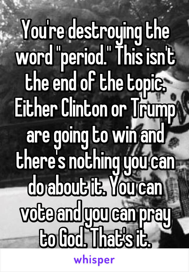 You're destroying the word "period." This isn't the end of the topic. Either Clinton or Trump are going to win and there's nothing you can do about it. You can vote and you can pray to God. That's it.
