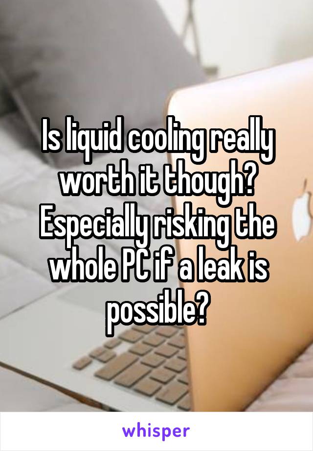 Is liquid cooling really worth it though? Especially risking the whole PC if a leak is possible?