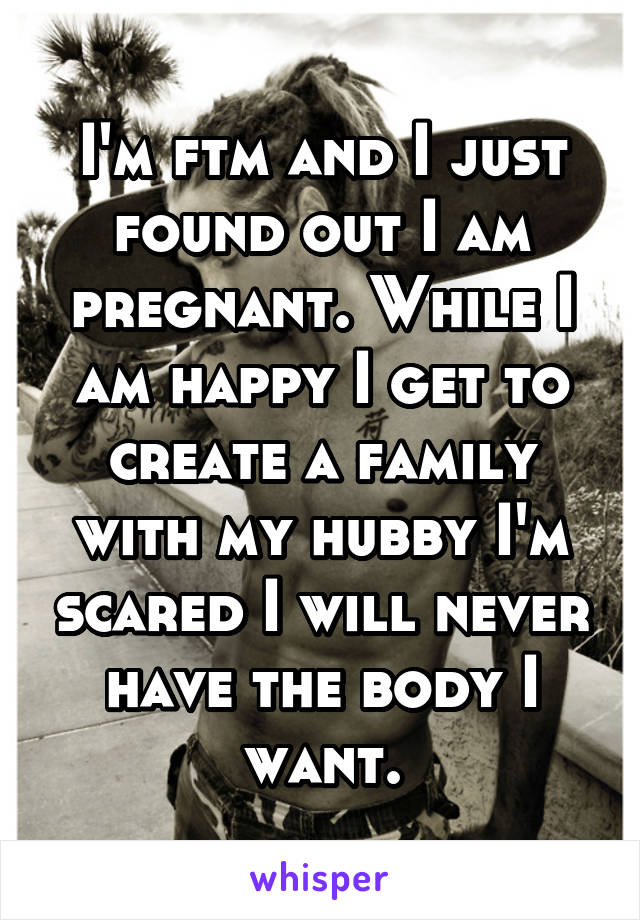 I'm ftm and I just found out I am pregnant. While I am happy I get to create a family with my hubby I'm scared I will never have the body I want.