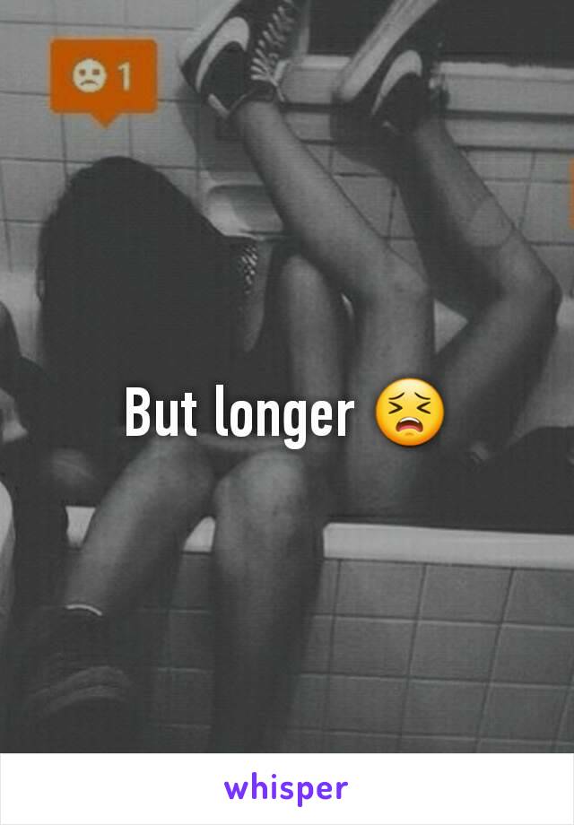 But longer 😣