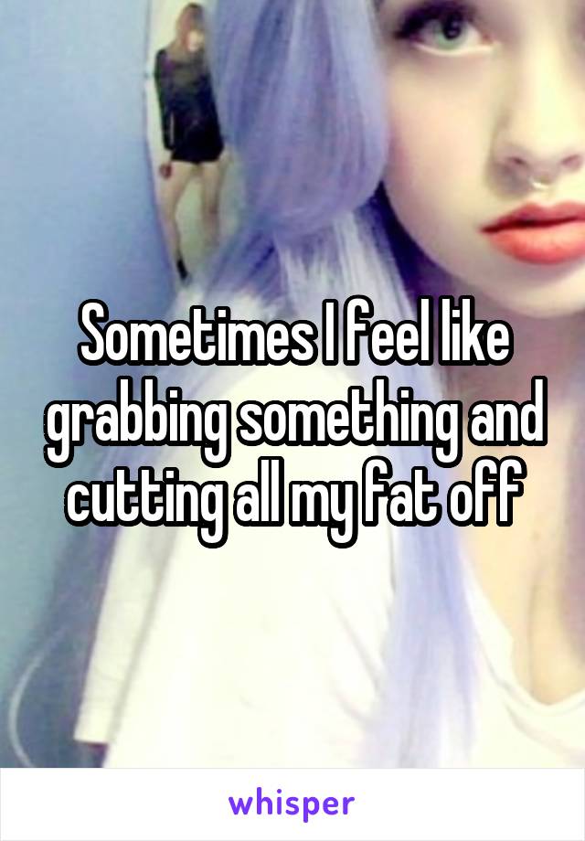 Sometimes I feel like grabbing something and cutting all my fat off