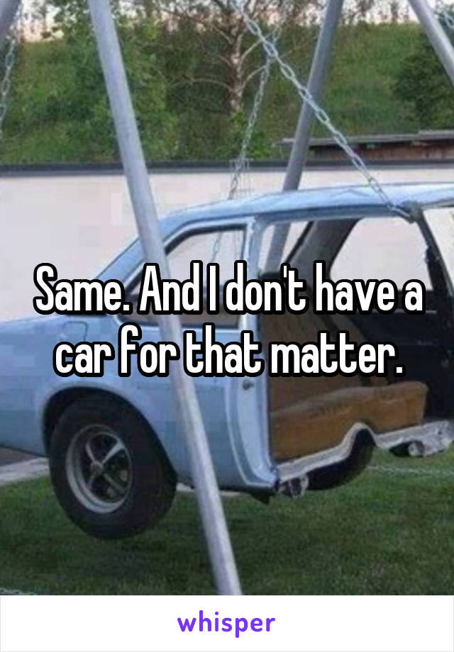 Same. And I don't have a car for that matter.