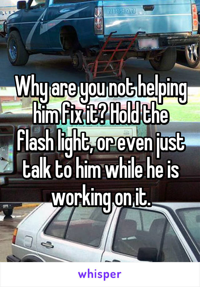 Why are you not helping him fix it? Hold the flash light, or even just talk to him while he is working on it.